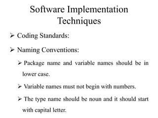 Software Implementation
Techniques
 Coding Standards:
 Naming Conventions:
 Package name and variable names should be in
lower case.
 Variable names must not begin with numbers.
 The type name should be noun and it should start
with capital letter.
 