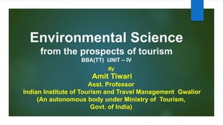 Environmental Science
from the prospects of tourism
BBA(TT) UNIT – IV
By
Amit Tiwari
Asst. Professor
Indian Institute of Tourism and Travel Management Gwalior
(An autonomous body under Ministry of Tourism,
Govt. of India)
 