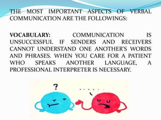 THE MOST IMPORTANT ASPECTS OF VERBAL
COMMUNICATION ARE THE FOLLOWINGS:
VOCABULARY: COMMUNICATION IS
UNSUCCESSFUL IF SENDERS AND RECEIVERS
CANNOT UNDERSTAND ONE ANOTHER'S WORDS
AND PHRASES. WHEN YOU CARE FOR A PATIENT
WHO SPEAKS ANOTHER LANGUAGE, A
PROFESSIONAL INTERPRETER IS NECESSARY.
 