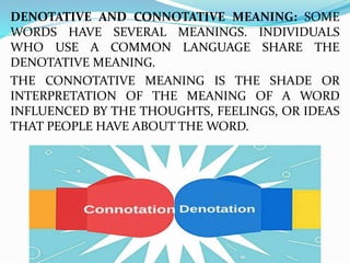 DENOTATIVE AND CONNOTATIVE MEANING: SOME
WORDS HAVE SEVERAL MEANINGS. INDIVIDUALS
WHO USE A COMMON LANGUAGE SHARE THE
DENOTATIVE MEANING.
THE CONNOTATIVE MEANING IS THE SHADE OR
INTERPRETATION OF THE MEANING OF A WORD
INFLUENCED BY THE THOUGHTS, FEELINGS, OR IDEAS
THAT PEOPLE HAVE ABOUT THE WORD.
 
