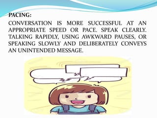PACING:
CONVERSATION IS MORE SUCCESSFUL AT AN
APPROPRIATE SPEED OR PACE. SPEAK CLEARLY.
TALKING RAPIDLY, USING AWKWARD PAUSES, OR
SPEAKING SLOWLY AND DELIBERATELY CONVEYS
AN UNINTENDED MESSAGE.
 