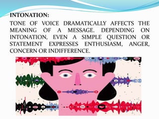 INTONATION:
TONE OF VOICE DRAMATICALLY AFFECTS THE
MEANING OF A MESSAGE. DEPENDING ON
INTONATION, EVEN A SIMPLE QUESTION OR
STATEMENT EXPRESSES ENTHUSIASM, ANGER,
CONCERN OR INDIFFERENCE.
 