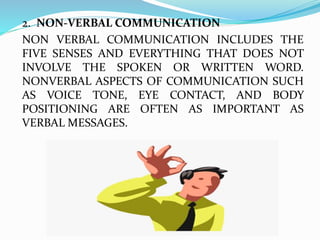 2. NON-VERBAL COMMUNICATION
NON VERBAL COMMUNICATION INCLUDES THE
FIVE SENSES AND EVERYTHING THAT DOES NOT
INVOLVE THE SPOKEN OR WRITTEN WORD.
NONVERBAL ASPECTS OF COMMUNICATION SUCH
AS VOICE TONE, EYE CONTACT, AND BODY
POSITIONING ARE OFTEN AS IMPORTANT AS
VERBAL MESSAGES.
 