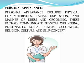 PERSONAL APPEARANCE:
PERSONAL APPEARANCE INCLUDES PHYSICAL
CHARACTERISTICS, FACIAL EXPRESSION, AND
MANNER OF DRESS AND GROOMING. THESE
FACTORS COMMUNICATE PHYSICAL WELL-BEING,
PERSONALITY, SOCIAL STATUS, OCCUPATION,
RELIGION, CULTURE, AND SELF-CONCEPT.
 
