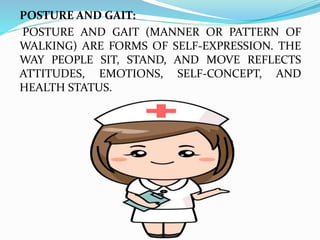 POSTURE AND GAIT:
POSTURE AND GAIT (MANNER OR PATTERN OF
WALKING) ARE FORMS OF SELF-EXPRESSION. THE
WAY PEOPLE SIT, STAND, AND MOVE REFLECTS
ATTITUDES, EMOTIONS, SELF-CONCEPT, AND
HEALTH STATUS.
 