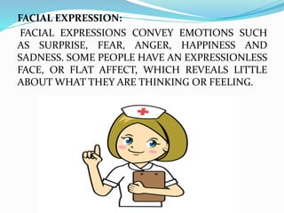 FACIAL EXPRESSION:
FACIAL EXPRESSIONS CONVEY EMOTIONS SUCH
AS SURPRISE, FEAR, ANGER, HAPPINESS AND
SADNESS. SOME PEOPLE HAVE AN EXPRESSIONLESS
FACE, OR FLAT AFFECT, WHICH REVEALS LITTLE
ABOUT WHAT THEY ARE THINKING OR FEELING.
 
