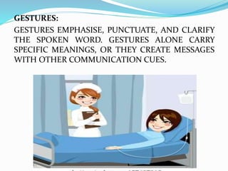GESTURES:
GESTURES EMPHASISE, PUNCTUATE, AND CLARIFY
THE SPOKEN WORD. GESTURES ALONE CARRY
SPECIFIC MEANINGS, OR THEY CREATE MESSAGES
WITH OTHER COMMUNICATION CUES.
 