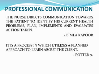 PROFESSIONAL COMMUNICATION
THE NURSE DIRECTS COMMUNICATION TOWARDS
THE PATIENT TO IDENTIFY HIS CURRENT HEALTH
PROBLEMS, PLAN, IMPLEMENTS AND EVALUATES
ACTION TAKEN.
- BIMLA KAPOOR
IT IS A PROCESS IN WHICH UTILIZES A PLANNED
APPROACH TO LEARN ABOUT THE CLIENT.
- POTTER A.
 