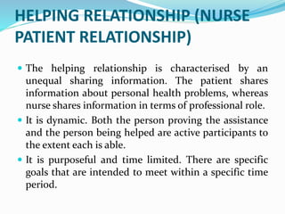 HELPING RELATIONSHIP (NURSE
PATIENT RELATIONSHIP)
 The helping relationship is characterised by an
unequal sharing information. The patient shares
information about personal health problems, whereas
nurse shares information in terms of professional role.
 It is dynamic. Both the person proving the assistance
and the person being helped are active participants to
the extent each is able.
 It is purposeful and time limited. There are specific
goals that are intended to meet within a specific time
period.
 