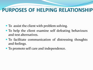 PURPOSES OF HELPING RELATIONSHIP
 To assist the client with problem solving.
 To help the client examine self defeating behaviours
and test alternatives.
 To facilitate communication of distressing thoughts
and feelings.
 To promote self care and independence.
 