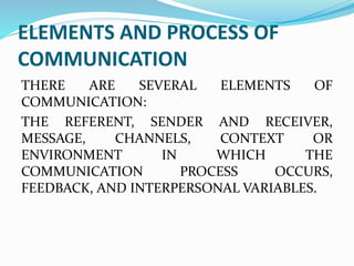 ELEMENTS AND PROCESS OF
COMMUNICATION
THERE ARE SEVERAL ELEMENTS OF
COMMUNICATION:
THE REFERENT, SENDER AND RECEIVER,
MESSAGE, CHANNELS, CONTEXT OR
ENVIRONMENT IN WHICH THE
COMMUNICATION PROCESS OCCURS,
FEEDBACK, AND INTERPERSONAL VARIABLES.
 