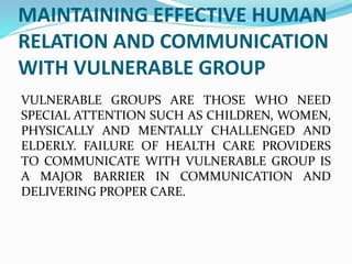 MAINTAINING EFFECTIVE HUMAN
RELATION AND COMMUNICATION
WITH VULNERABLE GROUP
VULNERABLE GROUPS ARE THOSE WHO NEED
SPECIAL ATTENTION SUCH AS CHILDREN, WOMEN,
PHYSICALLY AND MENTALLY CHALLENGED AND
ELDERLY. FAILURE OF HEALTH CARE PROVIDERS
TO COMMUNICATE WITH VULNERABLE GROUP IS
A MAJOR BARRIER IN COMMUNICATION AND
DELIVERING PROPER CARE.
 