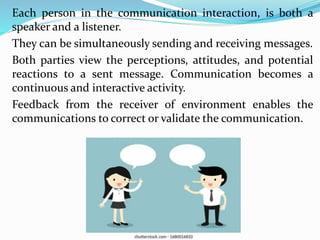 Each person in the communication interaction, is both a
speaker and a listener.
They can be simultaneously sending and receiving messages.
Both parties view the perceptions, attitudes, and potential
reactions to a sent message. Communication becomes a
continuous and interactive activity.
Feedback from the receiver of environment enables the
communications to correct or validate the communication.
 