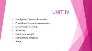 UNIT IV
1. Principles of Cosmetic Evaluation:
2. Principles of sebumeter, corneometer.
3. Measurement of TEWL,
4. Skin Color,
5. Hair tensile strength,
6. Hair combing properties
7. Soaps
 