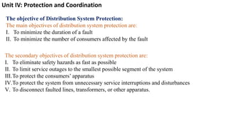 Unit IV: Protection and Coordination
The objective of Distribution System Protection:
The main objectives of distribution system protection are:
I. To minimize the duration of a fault
II. To minimize the number of consumers affected by the fault
The secondary objectives of distribution system protection are:
I. To eliminate safety hazards as fast as possible
II. To limit service outages to the smallest possible segment of the system
III.To protect the consumers’ apparatus
IV.To protect the system from unnecessary service interruptions and disturbances
V. To disconnect faulted lines, transformers, or other apparatus.
 