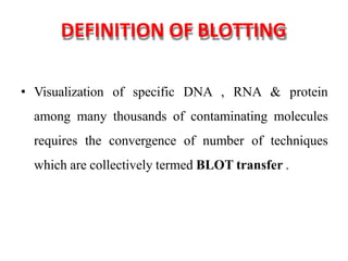 DEFINITION OF BLOTTING
• Visualization of specific DNA , RNA & protein
among many thousands of contaminating molecules
requires the convergence of number of techniques
which are collectively termed BLOT transfer .
 