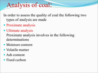 Analysis of coal:
In order to assess the quality of coal the following two
types of analysis are made
 Proximate analysis
 Ultimate analysis
Proximate analysis involves in the following
determinations
 Moisture content
 Volatile matter
 Ash content
 Fixed carbon
 