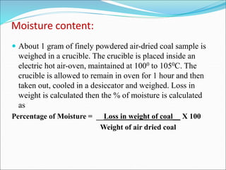Moisture content:
 About 1 gram of finely powdered air-dried coal sample is
weighed in a crucible. The crucible is placed inside an
electric hot air-oven, maintained at 1000 to 1050C. The
crucible is allowed to remain in oven for 1 hour and then
taken out, cooled in a desiccator and weighed. Loss in
weight is calculated then the % of moisture is calculated
as
Percentage of Moisture = __Loss in weight of coal__ X 100
Weight of air dried coal
 
