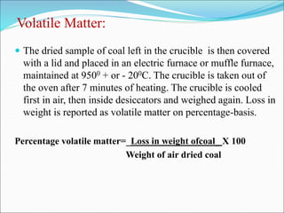 Volatile Matter:
 The dried sample of coal left in the crucible is then covered
with a lid and placed in an electric furnace or muffle furnace,
maintained at 9500 + or - 200C. The crucible is taken out of
the oven after 7 minutes of heating. The crucible is cooled
first in air, then inside desiccators and weighed again. Loss in
weight is reported as volatile matter on percentage-basis.
Percentage volatile matter=_Loss in weight ofcoal_ X 100
Weight of air dried coal
 