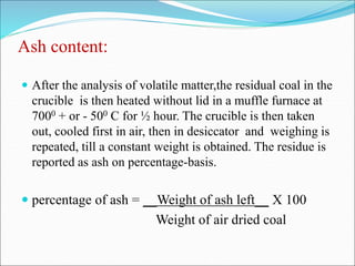 Ash content:
 After the analysis of volatile matter,the residual coal in the
crucible is then heated without lid in a muffle furnace at
7000 + or - 500 C for ½ hour. The crucible is then taken
out, cooled first in air, then in desiccator and weighing is
repeated, till a constant weight is obtained. The residue is
reported as ash on percentage-basis.
 percentage of ash = __Weight of ash left__ X 100
Weight of air dried coal
 
