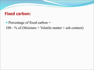 Fixed carbon:
 Percentage of fixed carbon =
100 - % of (Moisture + Volatile matter + ash contnet)
 