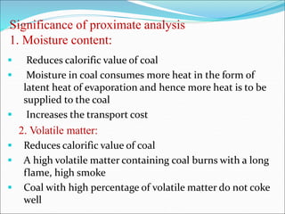 Significance of proximate analysis
1. Moisture content:
 Reduces calorific value of coal
 Moisture in coal consumes more heat in the form of
latent heat of evaporation and hence more heat is to be
supplied to the coal
 Increases the transport cost
2. Volatile matter:
 Reduces calorific value of coal
 A high volatile matter containing coal burns with a long
flame, high smoke
 Coal with high percentage of volatile matter do not coke
well
 