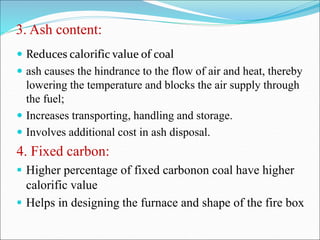 3. Ash content:
 Reduces calorific value of coal
 ash causes the hindrance to the flow of air and heat, thereby
lowering the temperature and blocks the air supply through
the fuel;
 Increases transporting, handling and storage.
 Involves additional cost in ash disposal.
4. Fixed carbon:
 Higher percentage of fixed carbonon coal have higher
calorific value
 Helps in designing the furnace and shape of the fire box
 