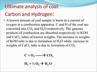 Ultimate analysis of coal:
Carbon and Hydrogen:
 A known amount of coal sample is burnt in a current of
oxygen in a combustion apparatus. C and H of the coal are
converted into CO2 and H2O respectively. The gaseous
products of combustion are absorbed respectively in KOH
and CaCl2 tubes of known weights. The increase in weights
of KOH tube is due to formation of H2O while increase in
weights of CaCl2 tube is due to formation of CO2.
C + O2 ------ CO2
H2 + ½ O2  H2 O
 