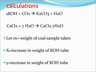 calculations
2KOH + CO2  K2CO3 + H2O
CaCl2 + 7 H2O  CaCl2.7H2O
 Let m= weight of coal sample taken
 X=increase in weight of KOH tube
 y=increase in weight of KOH tube
 