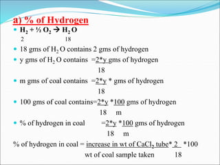 a) % of Hydrogen
 H2 + ½ O2  H2 O
2 18
 18 gms of H2 O contains 2 gms of hydrogen
 y gms of H2 O contains =2*y gms of hydrogen
18
 m gms of coal contains =2*y * gms of hydrogen
18
 100 gms of coal contains=2*y *100 gms of hydrogen
18 m
 % of hydrogen in coal =2*y *100 gms of hydrogen
18 m
% of hydrogen in coal = increase in wt of CaCl2 tube* 2 *100
wt of coal sample taken 18
 