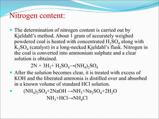 Nitrogen content:
 The determination of nitrogen content is carried out by
Kjeldahl’s method. About 1 gram of accurately weighed
powdered coal is heated with concentrated H2SO4 along with
K2SO4 (catalyst) in a long-necked Kjeldahl’s flask. Nitrogen in
the coal is converted into ammonium sulphate and a clear
solution is obtained.
2N + 3H2+ H2SO4→(NH4)2SO4
 After the solution becomes clear, it is treated with excess of
KOH and the liberated ammonia is distilled over and absorbed
in a known volume of standard HCl solution.
 (NH4)2SO4+2NaOH →NH3+Na2SO4+2H2O
NH3+HCl→NH4Cl
 
