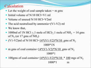 Calculation
 Let the weight of coal sample taken = m gms
 Initial volume of N/10 HCl=V1 ml
 Volume of unused N/10 HCl=V2ml
 The acid neutralised by ammonia=(V1-V2) ml
 We know that,
 1000ml of 1N HCl = 1 mole of HCl= 1 mole of NH3 = 14 gms
of N2 (or 17 gms of NH3)
 (V1-V2)ml of N/10 HCl=14*(V1-V2)*N/10 gms of N2
1000*1N
 m gms of coal contains=14*(V1-V2)*N/10 gms of N2
1000*1
 100gms of coal contains=14*(V1-V2)*N/10 * 100 mgs of N2
1000*1 m
 