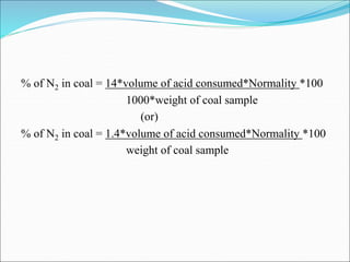 % of N2 in coal = 14*volume of acid consumed*Normality *100
1000*weight of coal sample
(or)
% of N2 in coal = 1.4*volume of acid consumed*Normality *100
weight of coal sample
 