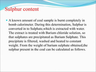 Sulphur content
 A known amount of coal sample is burnt completely in
bomb calorimeter. During this determination, Sulphur is
converted in to Sulphate,which is extracted with water.
The extract is treated with Barium chloride solution, so
that sulphates are precipitated as Barium Sulphate. This
precipitate is filtered, washed and heated to constant
weight. From the weight of barium sulphate obtained,the
sulphur present in the coal can be calculated as follows.
 