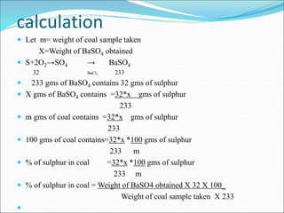 calculation
 Let m= weight of coal sample taken
X=Weight of BaSO4 obtained
 S+2O2→SO4 → BaSO4
32 BaCl2 233
 233 gms of BaSO4 contains 32 gms of sulphur
 X gms of BaSO4 contains =32*x gms of sulphur
233
 m gms of coal contains =32*x gms of sulphur
233
 100 gms of coal contains=32*x *100 gms of sulphur
233 m
 % of sulphur in coal =32*x *100 gms of sulphur
233 m
 % of sulphur in coal = Weight of BaSO4 obtained X 32 X 100_
Weight of coal sample taken X 233

 