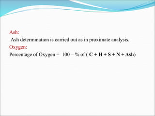 Ash:
Ash determination is carried out as in proximate analysis.
Oxygen:
Percentage of Oxygen = 100 – % of ( C + H + S + N + Ash)
 