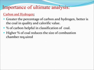 Importance of ultimate analysis:
Carbon and Hydrogen:
 Greater the percentage of carbon and hydrogen, better is
the coal in quality and calorific value.
 % of carbon helpful in classification of coal.
 Higher % of coal reduces the size of combustion
chamber req.uired
 