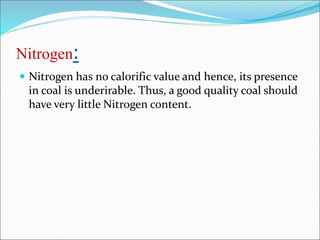 Nitrogen:
 Nitrogen has no calorific value and hence, its presence
in coal is underirable. Thus, a good quality coal should
have very little Nitrogen content.
 