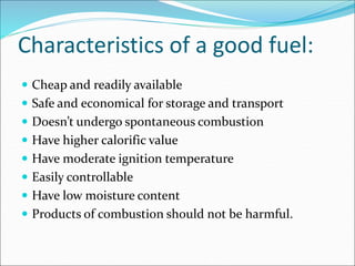 Characteristics of a good fuel:
 Cheap and readily available
 Safe and economical for storage and transport
 Doesn’t undergo spontaneous combustion
 Have higher calorific value
 Have moderate ignition temperature
 Easily controllable
 Have low moisture content
 Products of combustion should not be harmful.
 