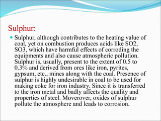 Sulphur:
 Sulphur, although contributes to the heating value of
coal, yet on combustion produces acids like SO2,
SO3, which have harmful effects of corroding the
equipments and also cause atmospheric pollution.
Sulphur is, usually, present to the extent of 0.5 to
0.3% and derived from ores like iron, pyrites,
gypsum, etc., mines along with the coal. Presence of
sulphur is highly undesirable in coal to be used for
making coke for iron industry. Since it is transferred
to the iron metal and badly affects the quality and
properties of steel. Moverover, oxides of sulphur
pollute the atmosphere and leads to corrosion.
 