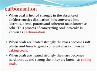 carbonisation
 When coal is heated strongly in the absence of
air(desrtructive distillation) it is converted into
lustrous, dense, porous and coherent mass known as
coke. This process of converrting coal into coke is
known as Carbonisation.
 When coals are heated strongly the mass becomes soft
plastic and fuses to give a coherent mass known as
caking coals.
 When coals are heated strongly the mass becomes
hard, porous and strong then they are known as coking
coals.
 