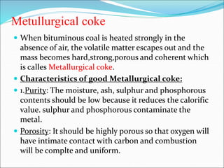Metullurgical coke
 When bituminous coal is heated strongly in the
absence of air, the volatile matter escapes out and the
mass becomes hard,strong,porous and coherent which
is calles Metallurgical coke.
 Characteristics of good Metallurgical coke:
 1.Purity: The moisture, ash, sulphur and phosphorous
contents should be low because it reduces the calorific
value. sulphur and phosphorous contaminate the
metal.
 Porosity: It should be highly porous so that oxygen will
have intimate contact with carbon and combustion
will be complte and uniform.
 