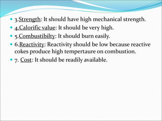  3.Strength: It should have high mechanical strength.
 4.Calorific value: It should be very high.
 5.Combustibilty: It should burn easily.
 6.Reactivity: Reactivity should be low because reactive
cokes produce high tempertaure on combustion.
 7. Cost: It should be readily available.
 