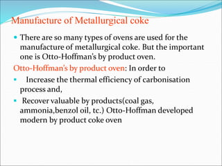 Manufacture of Metallurgical coke
 There are so many types of ovens are used for the
manufacture of metallurgical coke. But the important
one is Otto-Hoffman’s by product oven.
Otto-Hoffman’s by product oven: In order to
 Increase the thermal efficiency of carbonisation
process and,
 Recover valuable by products(coal gas,
ammonia,benzol oil, tc.) Otto-Hoffman developed
modern by product coke oven
 