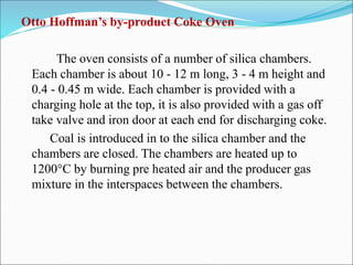 Otto Hoffman’s by-product Coke Oven
The oven consists of a number of silica chambers.
Each chamber is about 10 - 12 m long, 3 - 4 m height and
0.4 - 0.45 m wide. Each chamber is provided with a
charging hole at the top, it is also provided with a gas off
take valve and iron door at each end for discharging coke.
Coal is introduced in to the silica chamber and the
chambers are closed. The chambers are heated up to
1200°C by burning pre heated air and the producer gas
mixture in the interspaces between the chambers.
 