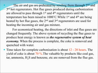  The air and gas are preheated by sending them through 2nd and
3rd hot regenerators. Hot flue gases produced during carbonization
are allowed to pass through 1st and 4th regenerators until the
temperature has been raised to 1000˚C.While 1st and 4th are being
heated by hot flue gases, the 2nd and 3rd regenerators are used for
heating the incoming air and gas mixture.
For economical heating, the directions of inlet and flue gases are
changed frequently. The above system of recycling the flue gases to
produce heat energy is known as the regenerative system of heat
economy. When the process is complete, the coke is removed and
quenched with water.
 Time taken for complete carbonisation is about 12 - 20 hours. The
yield of coke is about 70 %.The valuable by products like coal gas,
tar, ammonia, H2S and benzene, etc are removed from the flue gas.
 