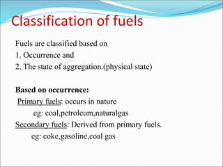 Classification of fuels
Fuels are classified based on
1. Occurrence and
2. The state of aggregation.(physical state)
Based on occurrence:
Primary fuels: occurs in nature
eg: coal,petroleum,naturalgas
Secondary fuels: Derived from primary fuels.
eg: coke,gasoline,coal gas
 
