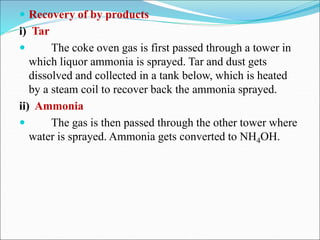  Recovery of by products
i) Tar
 The coke oven gas is first passed through a tower in
which liquor ammonia is sprayed. Tar and dust gets
dissolved and collected in a tank below, which is heated
by a steam coil to recover back the ammonia sprayed.
ii) Ammonia
 The gas is then passed through the other tower where
water is sprayed. Ammonia gets converted to NH4OH.
 