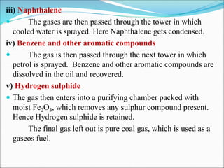 iii) Naphthalene
 The gases are then passed through the tower in which
cooled water is sprayed. Here Naphthalene gets condensed.
iv) Benzene and other aromatic compounds
 The gas is then passed through the next tower in which
petrol is sprayed. Benzene and other aromatic compounds are
dissolved in the oil and recovered.
v) Hydrogen sulphide
 The gas then enters into a purifying chamber packed with
moist Fe2O3, which removes any sulphur compound present.
Hence Hydrogen sulphide is retained.
The final gas left out is pure coal gas, which is used as a
gaseos fuel.
 