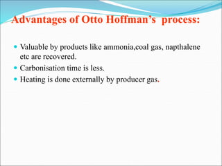 Advantages of Otto Hoffman’s process:
 Valuable by products like ammonia,coal gas, napthalene
etc are recovered.
 Carbonisation time is less.
 Heating is done externally by producer gas.
 